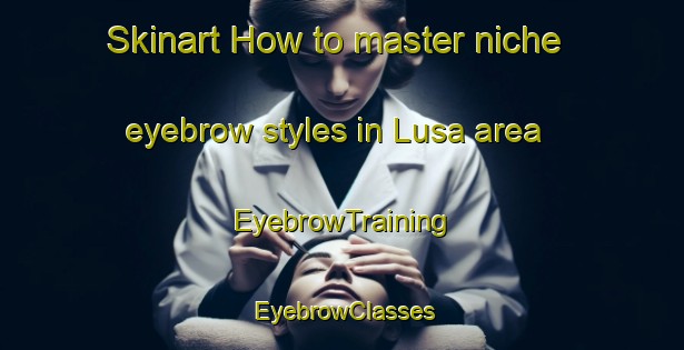 Skinart How to master niche eyebrow styles in Lusa area | EyebrowTraining | EyebrowClasses | SkinartTraining-Spain