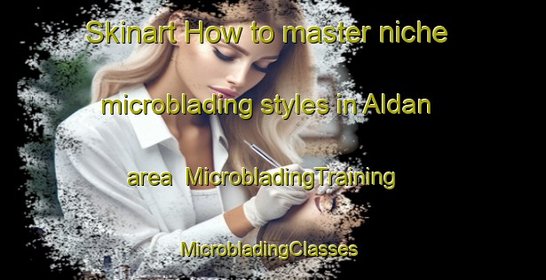 Skinart How to master niche microblading styles in Aldan area | MicrobladingTraining | MicrobladingClasses | SkinartTraining-Spain